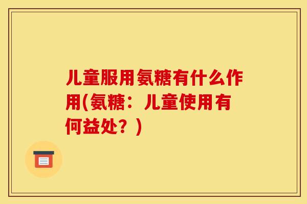 儿童服用氨糖有什么作用(氨糖：儿童使用有何益处？)