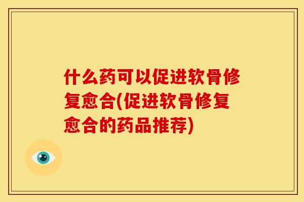 什么药可以促进软骨修复愈合(促进软骨修复愈合的药品推荐)