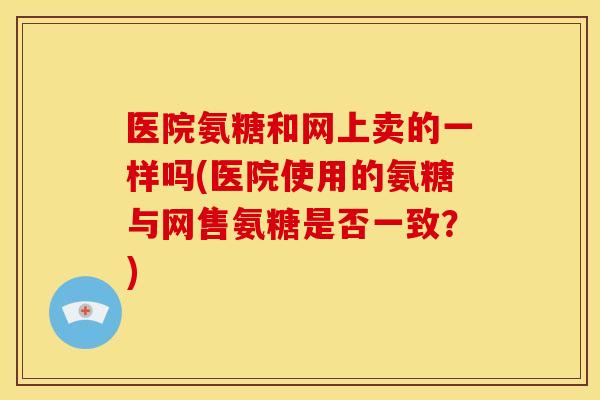 医院氨糖和网上卖的一样吗(医院使用的氨糖与网售氨糖是否一致？)