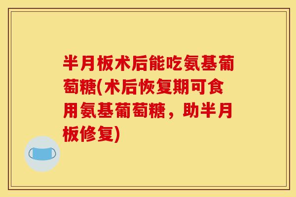 半月板术后能吃氨基葡萄糖(术后恢复期可食用氨基葡萄糖，助半月板修复)