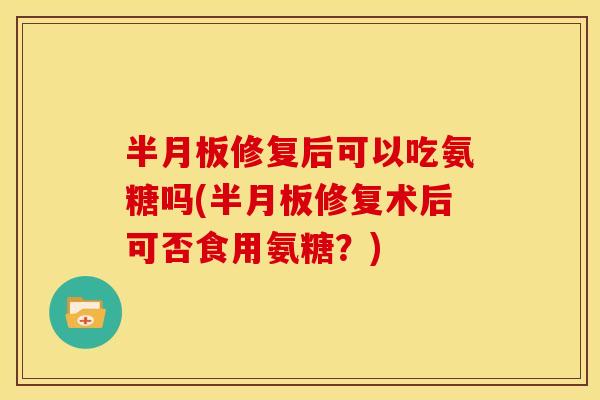 半月板修复后可以吃氨糖吗(半月板修复术后可否食用氨糖？)
