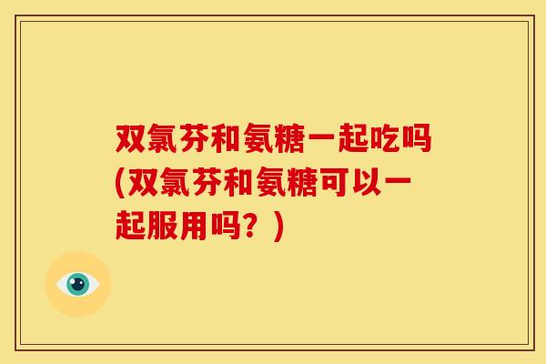 双氯芬和氨糖一起吃吗(双氯芬和氨糖可以一起服用吗？)