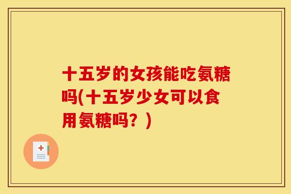 十五岁的女孩能吃氨糖吗(十五岁少女可以食用氨糖吗？)