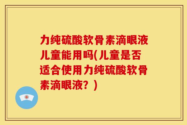 力纯硫酸软骨素滴眼液儿童能用吗(儿童是否适合使用力纯硫酸软骨素滴眼液？)