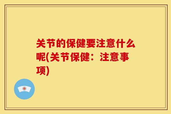 关节的保健要注意什么呢(关节保健：注意事项)