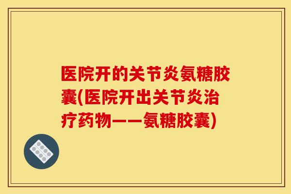 医院开的关节炎氨糖胶囊(医院开出关节炎治疗药物——氨糖胶囊)