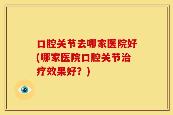 口腔关节去哪家医院好(哪家医院口腔关节治疗效果好？)