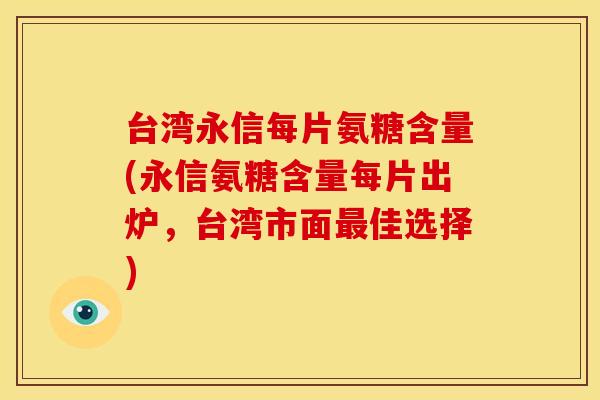 台湾永信每片氨糖含量(永信氨糖含量每片出炉，台湾市面最佳选择)