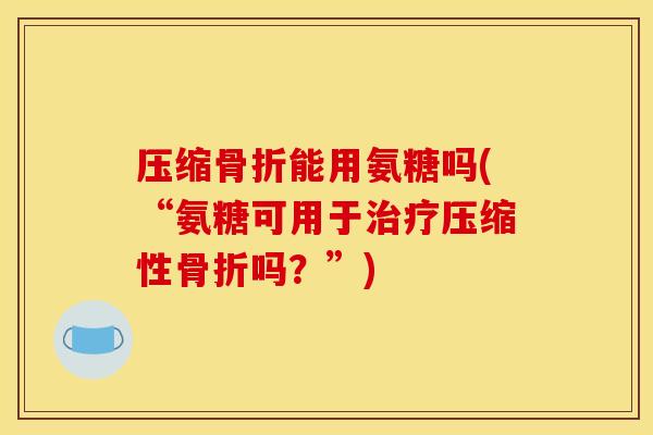 压缩骨折能用氨糖吗(“氨糖可用于治疗压缩性骨折吗？”)