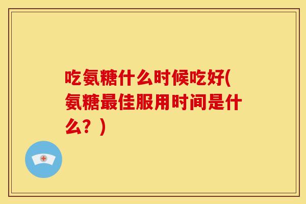 吃氨糖什么时候吃好(氨糖最佳服用时间是什么？)