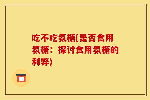 吃不吃氨糖(是否食用氨糖：探讨食用氨糖的利弊)