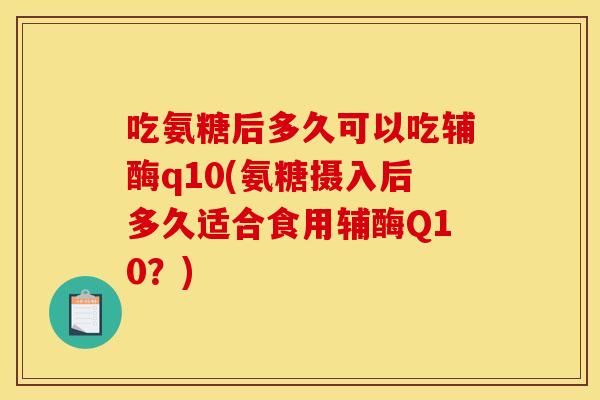 吃氨糖后多久可以吃辅酶q10(氨糖摄入后多久适合食用辅酶Q10？)