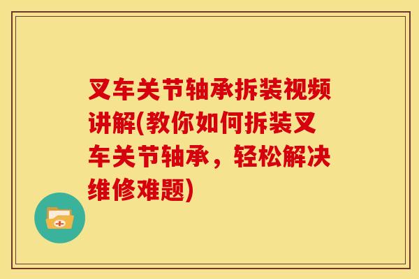 叉车关节轴承拆装视频讲解(教你如何拆装叉车关节轴承，轻松解决维修难题)