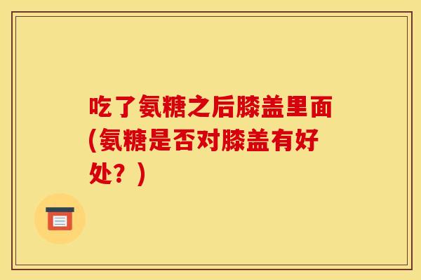 吃了氨糖之后膝盖里面(氨糖是否对膝盖有好处？)