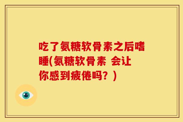 吃了氨糖软骨素之后嗜睡(氨糖软骨素 会让你感到疲倦吗？)