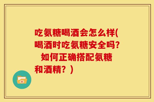 吃氨糖喝酒会怎么样(喝酒时吃氨糖安全吗？  如何正确搭配氨糖和酒精？)