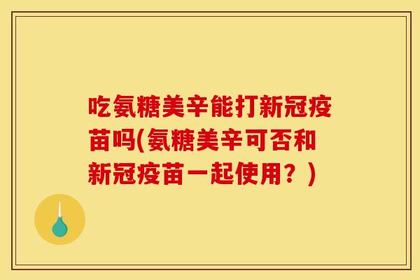 吃氨糖美辛能打新冠疫苗吗(氨糖美辛可否和新冠疫苗一起使用？)