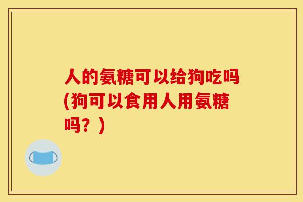 人的氨糖可以给狗吃吗(狗可以食用人用氨糖吗？)