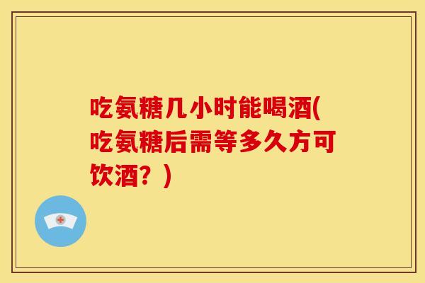 吃氨糖几小时能喝酒(吃氨糖后需等多久方可饮酒？)