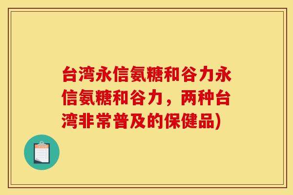 台湾永信氨糖和谷力永信氨糖和谷力，两种台湾非常普及的保健品)