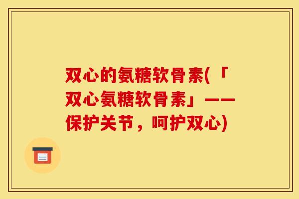 双心的氨糖软骨素(「双心氨糖软骨素」——保护关节，呵护双心)