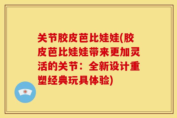 关节胶皮芭比娃娃(胶皮芭比娃娃带来更加灵活的关节：全新设计重塑经典玩具体验)