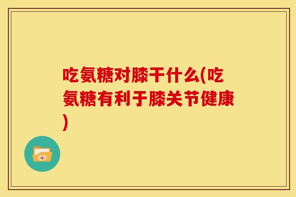吃氨糖对膝干什么(吃氨糖有利于膝关节健康)