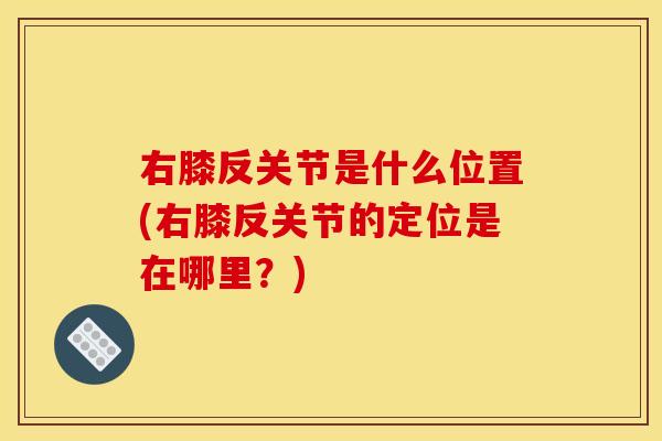 右膝反关节是什么位置(右膝反关节的定位是在哪里？)