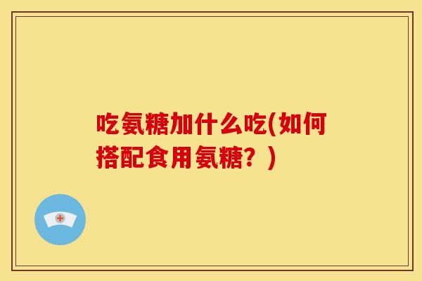吃氨糖加什么吃(如何搭配食用氨糖？)