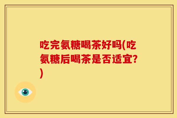 吃完氨糖喝茶好吗(吃氨糖后喝茶是否适宜？)