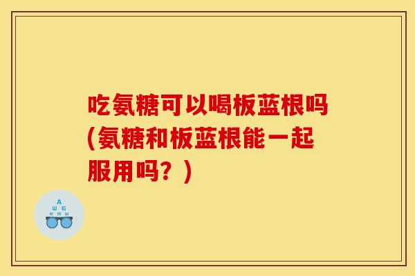 吃氨糖可以喝板蓝根吗(氨糖和板蓝根能一起服用吗？)
