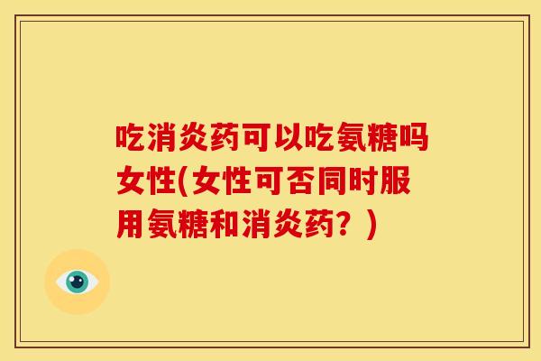 吃消炎药可以吃氨糖吗女性(女性可否同时服用氨糖和消炎药？)