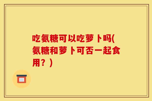吃氨糖可以吃萝卜吗(氨糖和萝卜可否一起食用？)