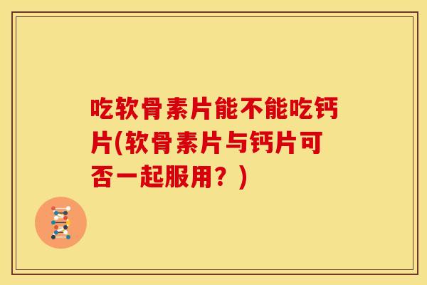 吃软骨素片能不能吃钙片(软骨素片与钙片可否一起服用？)