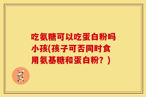 吃氨糖可以吃蛋白粉吗小孩(孩子可否同时食用氨基糖和蛋白粉？)