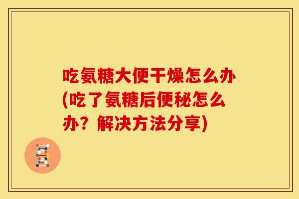 吃氨糖大便干燥怎么办(吃了氨糖后便秘怎么办？解决方法分享)