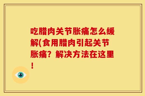 吃腊肉关节胀痛怎么缓解(食用腊肉引起关节胀痛？解决方法在这里！