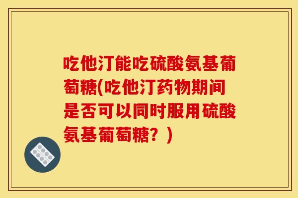 吃他汀能吃硫酸氨基葡萄糖(吃他汀药物期间是否可以同时服用硫酸氨基葡萄糖？)