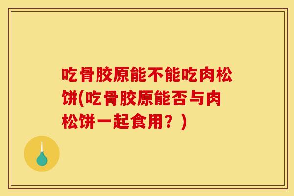 吃骨胶原能不能吃肉松饼(吃骨胶原能否与肉松饼一起食用？)