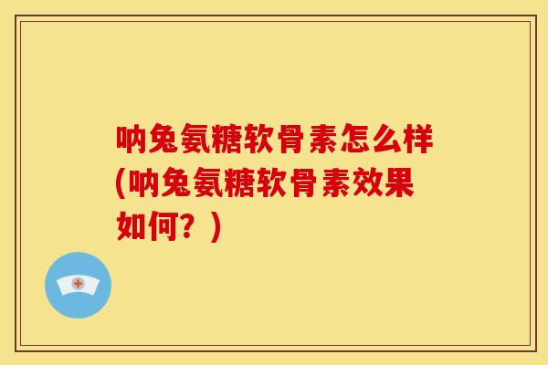 呐兔氨糖软骨素怎么样(呐兔氨糖软骨素效果如何？)