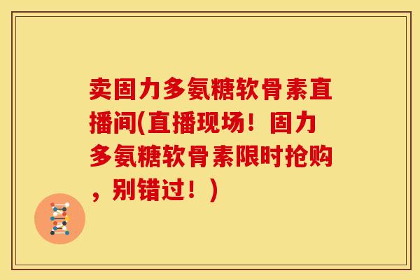 卖固力多氨糖软骨素直播间(直播现场！固力多氨糖软骨素限时抢购，别错过！)