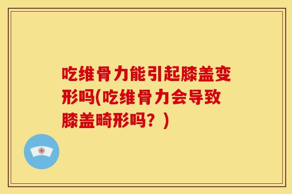 吃维骨力能引起膝盖变形吗(吃维骨力会导致膝盖畸形吗？)