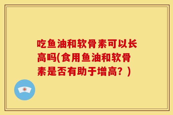 吃鱼油和软骨素可以长高吗(食用鱼油和软骨素是否有助于增高？)
