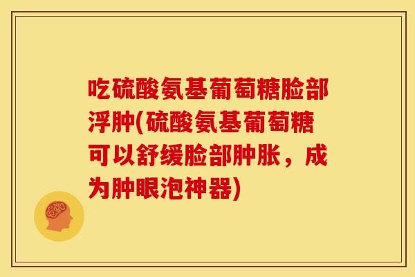 吃硫酸氨基葡萄糖脸部浮肿(硫酸氨基葡萄糖可以舒缓脸部肿胀，成为肿眼泡神器)