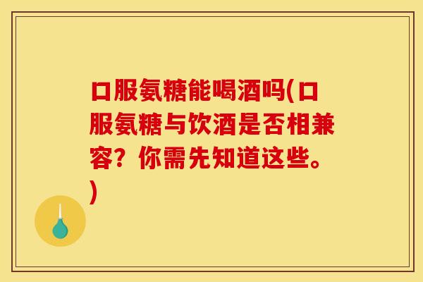 口服氨糖能喝酒吗(口服氨糖与饮酒是否相兼容？你需先知道这些。)