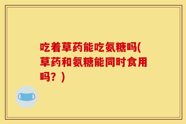 吃着草药能吃氨糖吗(草药和氨糖能同时食用吗？)