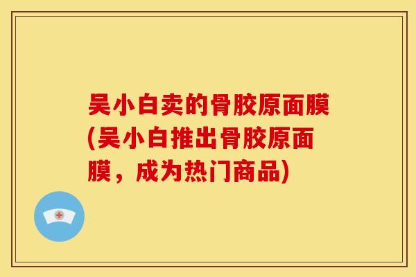 吴小白卖的骨胶原面膜(吴小白推出骨胶原面膜，成为热门商品)