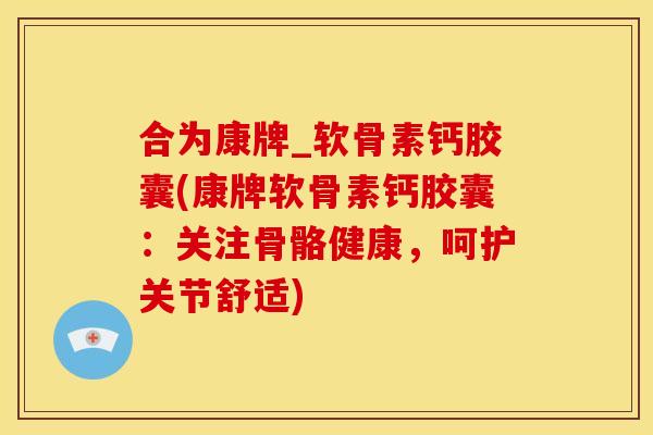 合为康牌_软骨素钙胶囊(康牌软骨素钙胶囊：关注骨骼健康，呵护关节舒适)