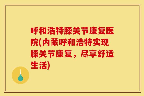 呼和浩特膝关节康复医院(内蒙呼和浩特实现膝关节康复，尽享舒适生活)