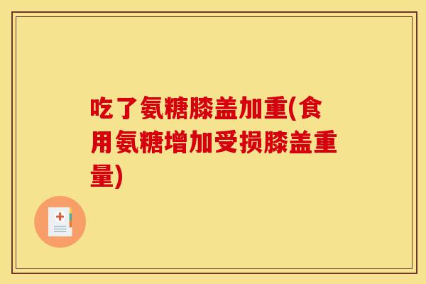 吃了氨糖膝盖加重(食用氨糖增加受损膝盖重量)